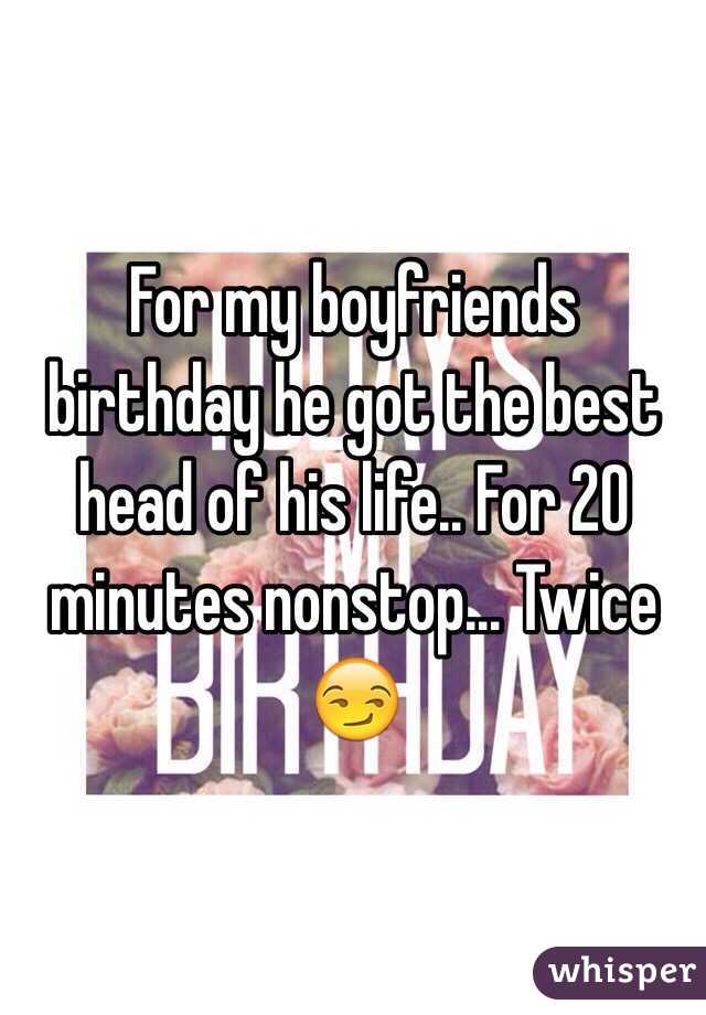 For my boyfriends birthday he got the best head of his life.. For 20 minutes nonstop... Twice 😏