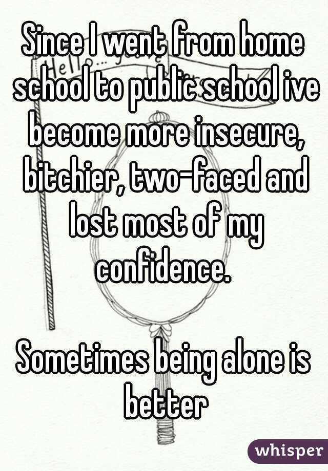 Since I went from home school to public school ive become more insecure, bitchier, two-faced and lost most of my confidence. 

Sometimes being alone is better