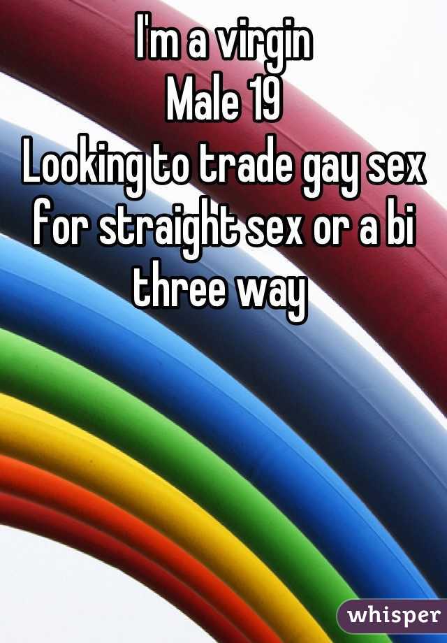I'm a virgin 
Male 19
Looking to trade gay sex for straight sex or a bi three way 