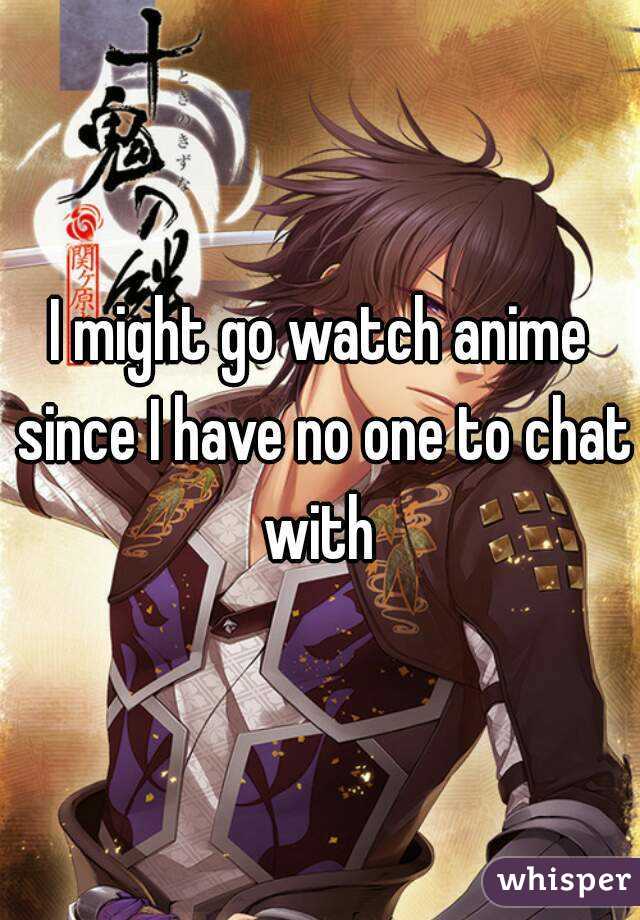 I might go watch anime since I have no one to chat with 
