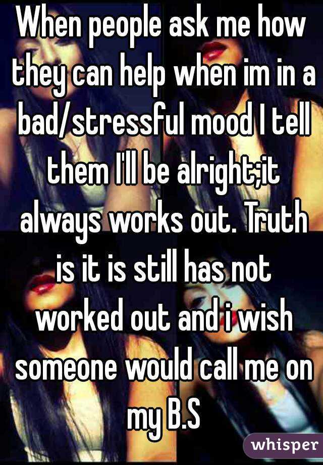 When people ask me how they can help when im in a bad/stressful mood I tell them I'll be alright;it always works out. Truth is it is still has not worked out and i wish someone would call me on my B.S