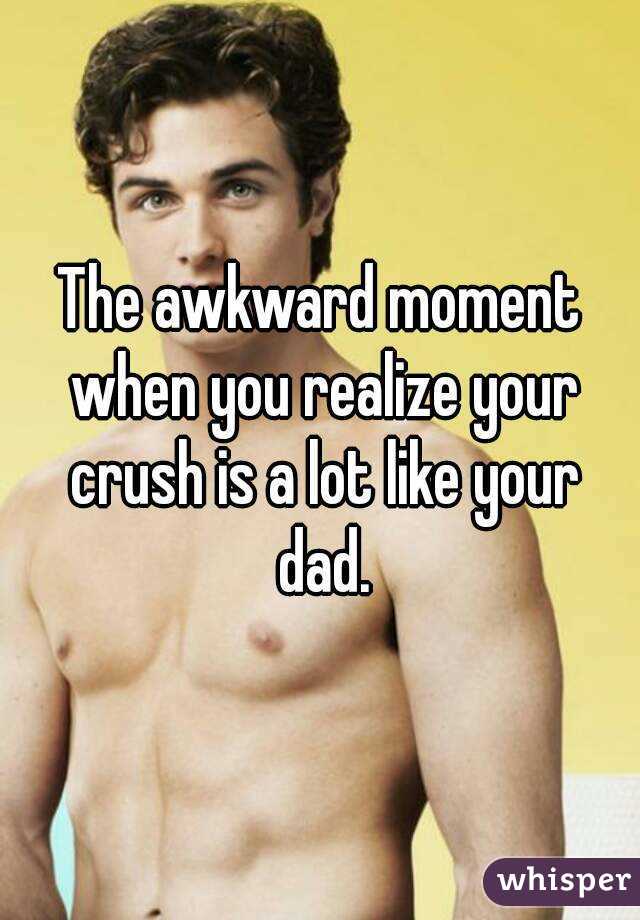 The awkward moment when you realize your crush is a lot like your dad.