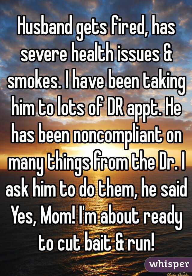 Husband gets fired, has severe health issues & smokes. I have been taking him to lots of DR appt. He has been noncompliant on many things from the Dr. I ask him to do them, he said
Yes, Mom! I'm about ready to cut bait & run!