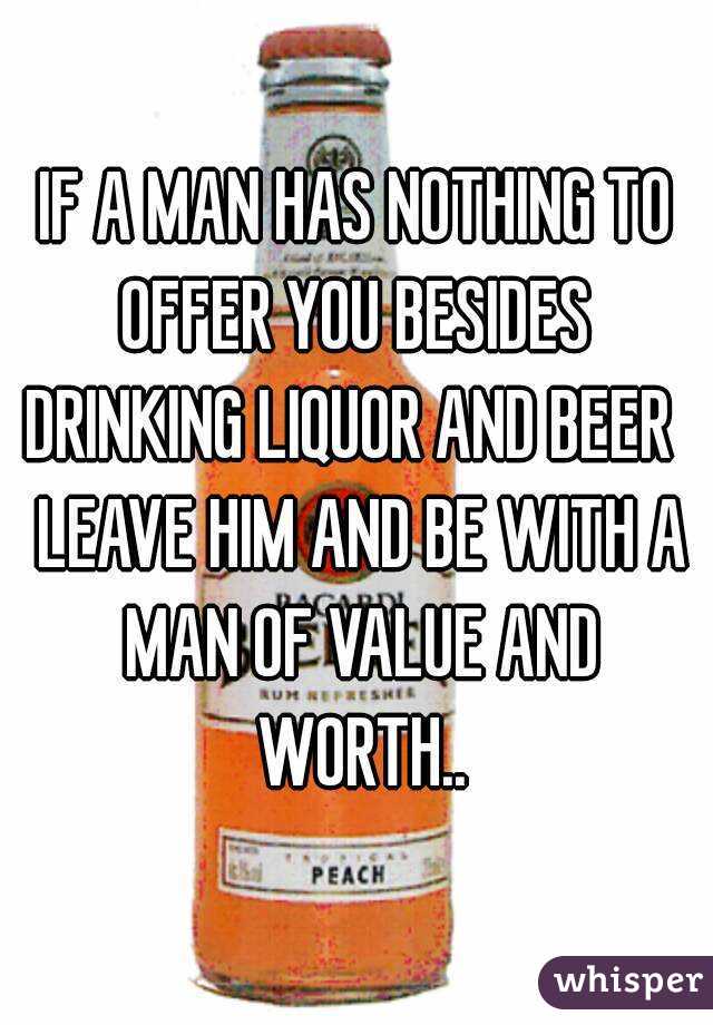 IF A MAN HAS NOTHING TO OFFER YOU BESIDES  DRINKING LIQUOR AND BEER   LEAVE HIM AND BE WITH A MAN OF VALUE AND WORTH..