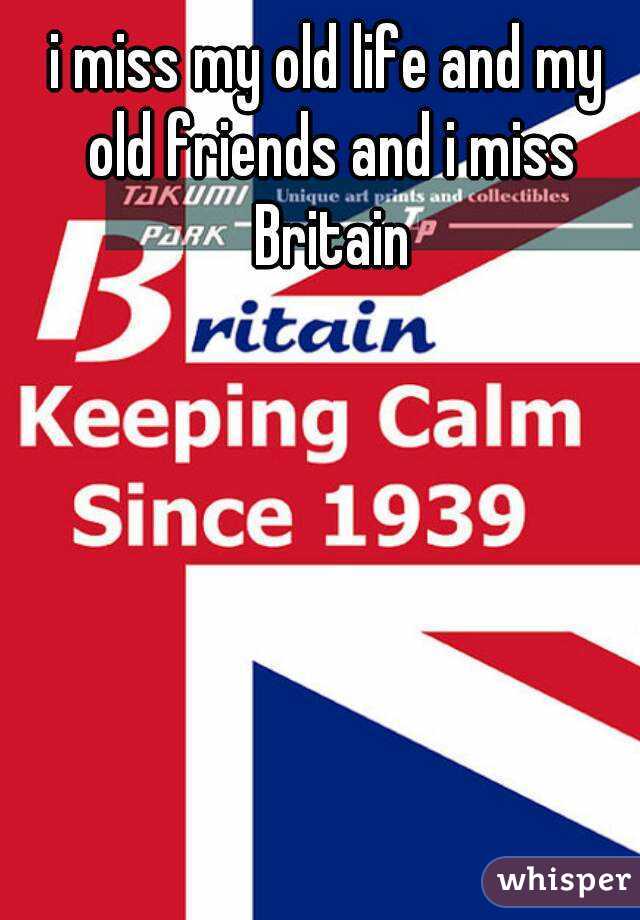 i miss my old life and my old friends and i miss Britain