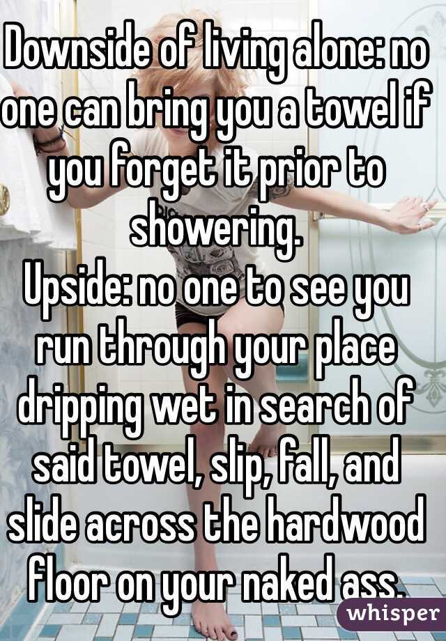 Downside of living alone: no one can bring you a towel if you forget it prior to showering.
Upside: no one to see you run through your place dripping wet in search of said towel, slip, fall, and slide across the hardwood floor on your naked ass.