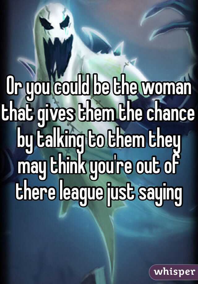 Or you could be the woman that gives them the chance by talking to them they may think you're out of there league just saying