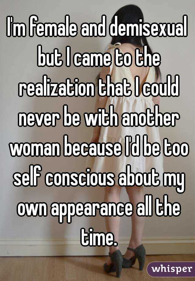 I'm female and demisexual but I came to the realization that I could never be with another woman because I'd be too self conscious about my own appearance all the time.