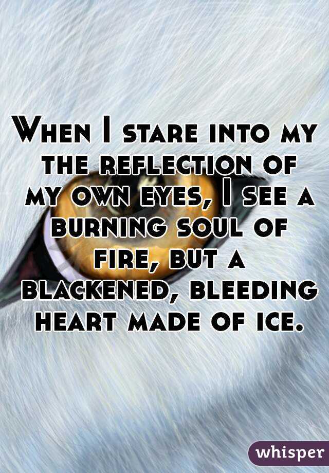 When I stare into my the reflection of my own eyes, I see a burning soul of fire, but a blackened, bleeding heart made of ice.