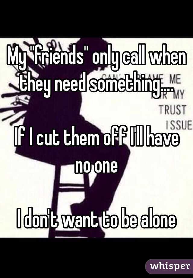 My "friends" only call when they need something....

If I cut them off I'll have no one

I don't want to be alone