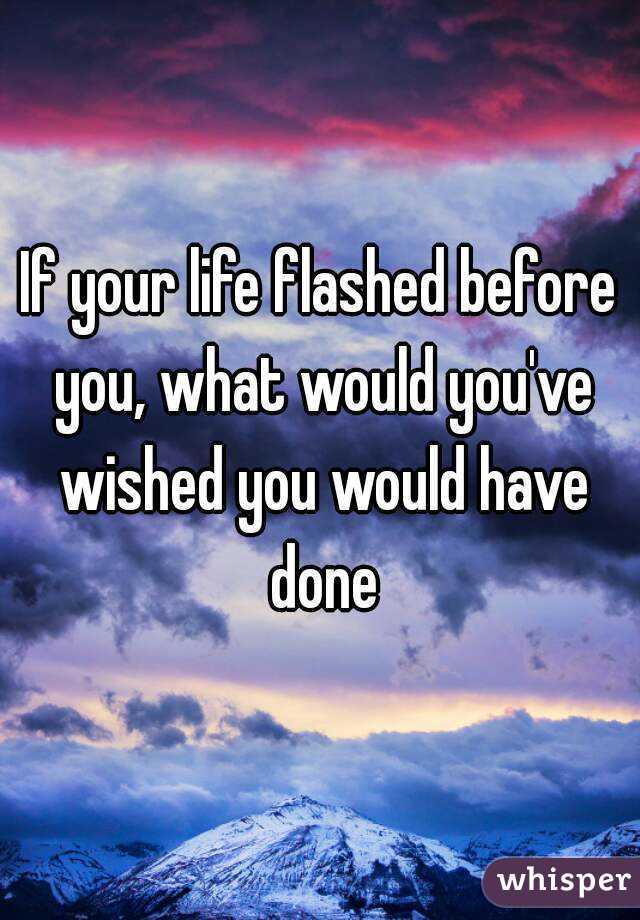 If your life flashed before you, what would you've wished you would have done