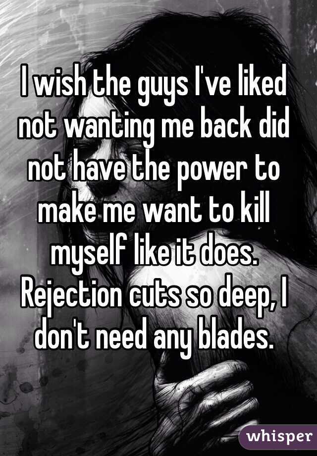 I wish the guys I've liked not wanting me back did not have the power to make me want to kill myself like it does. Rejection cuts so deep, I don't need any blades. 
