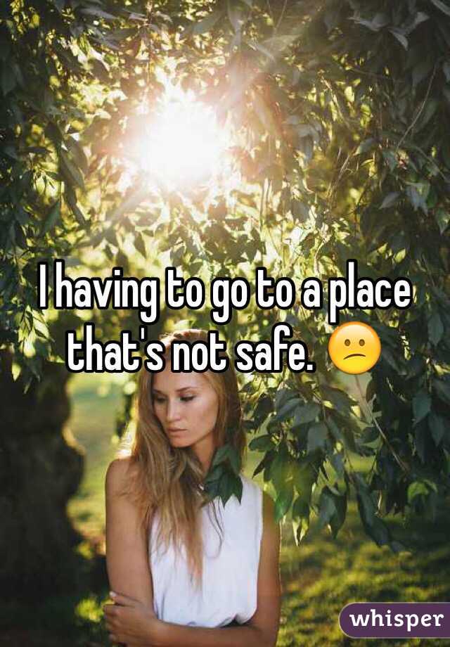 I having to go to a place that's not safe. 😕