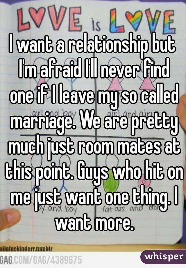 I want a relationship but I'm afraid I'll never find one if I leave my so called marriage. We are pretty much just room mates at this point. Guys who hit on me just want one thing. I want more.