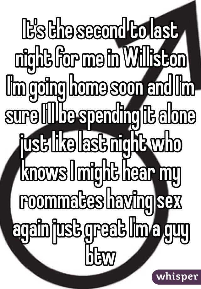 It's the second to last night for me in Williston I'm going home soon and I'm sure I'll be spending it alone just like last night who knows I might hear my roommates having sex again just great I'm a guy btw 