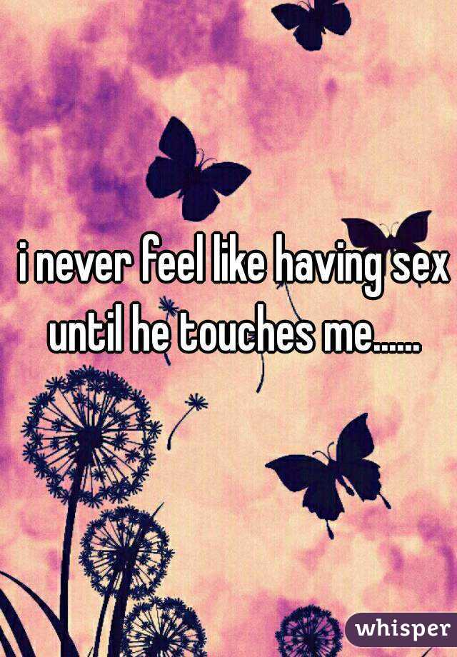 i never feel like having sex until he touches me...... 
