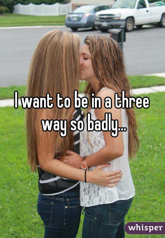 I want to be in a three way so badly...