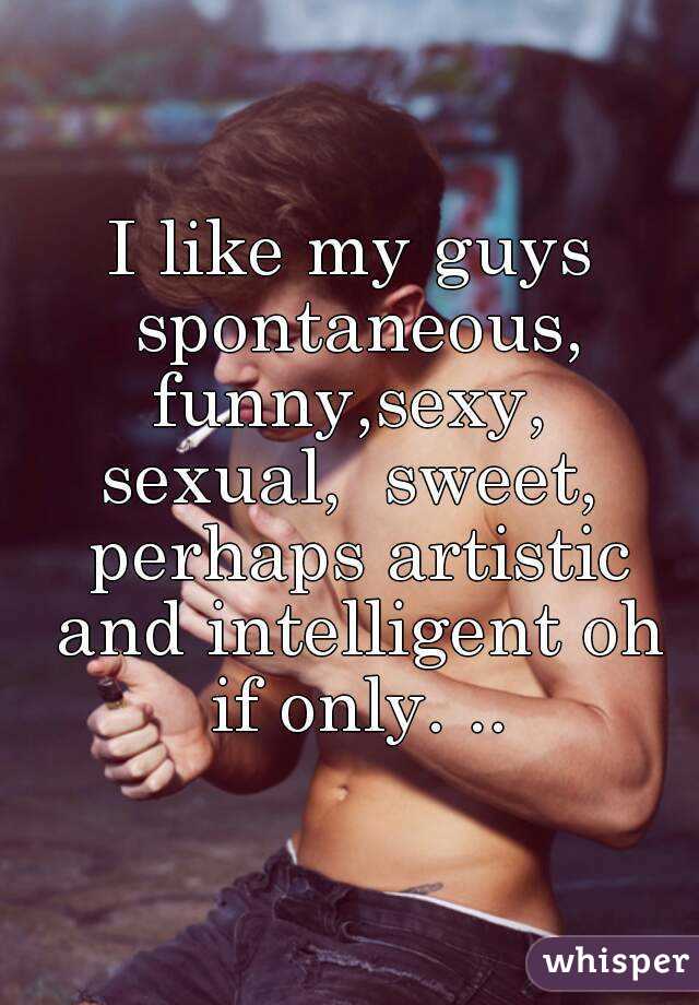 I like my guys spontaneous, funny,sexy,  sexual,  sweet,  perhaps artistic and intelligent oh if only. ..