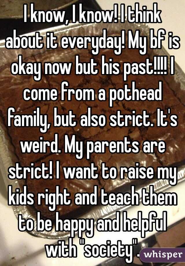 I know, I know! I think about it everyday! My bf is okay now but his past!!!! I come from a pothead family, but also strict. It's weird. My parents are strict! I want to raise my kids right and teach them to be happy and helpful with "society". 