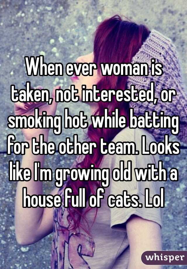 When ever woman is taken, not interested, or smoking hot while batting for the other team. Looks like I'm growing old with a house full of cats. Lol