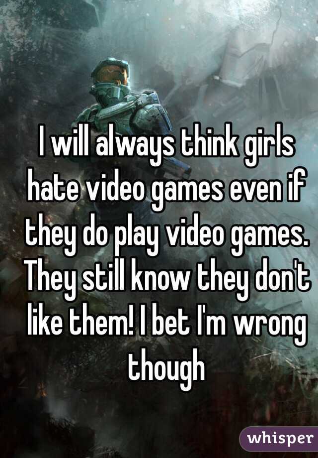 I will always think girls hate video games even if they do play video games. They still know they don't like them! I bet I'm wrong though
