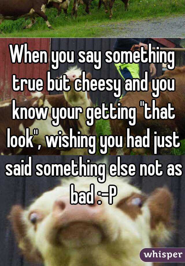 When you say something true but cheesy and you know your getting "that look", wishing you had just said something else not as bad :-P