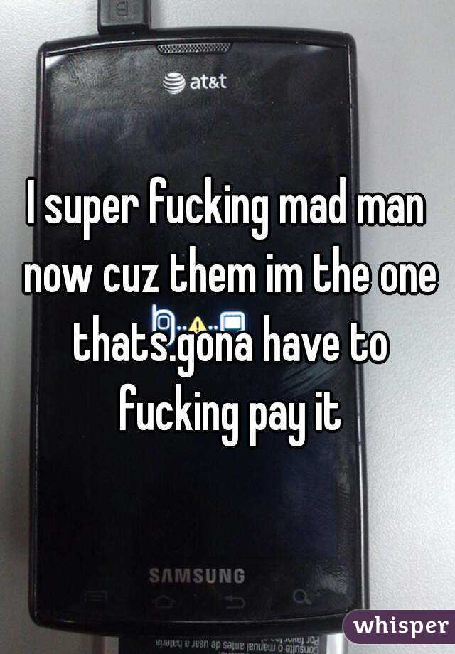 I super fucking mad man now cuz them im the one thats.gona have to fucking pay it