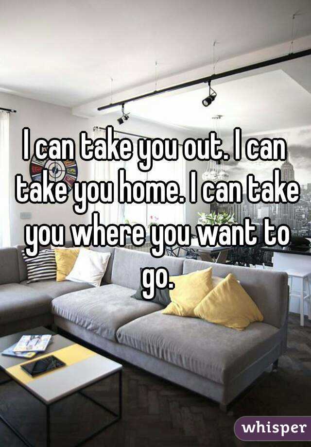 I can take you out. I can take you home. I can take you where you want to go.