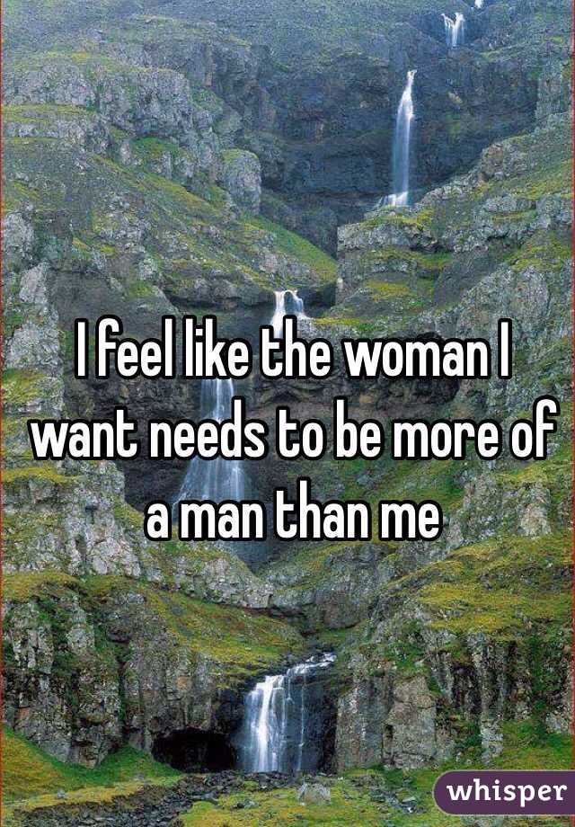 I feel like the woman I want needs to be more of a man than me