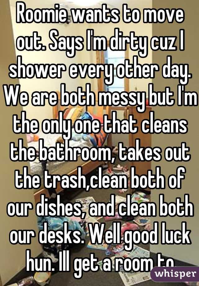 Roomie wants to move out. Says I'm dirty cuz I shower every other day. We are both messy but I'm the only one that cleans the bathroom, takes out the trash,clean both of our dishes, and clean both our desks. Well good luck hun. Ill get a room to myself while you move in with a girl who cranks heat when you like to blast a/c. Also, she probably won't put up with your mess at all.