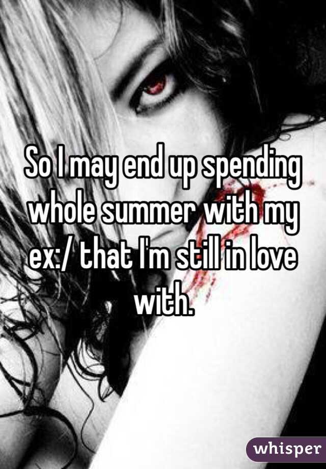 So I may end up spending whole summer with my ex:/ that I'm still in love with. 