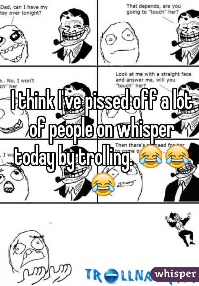 I think I've pissed off a lot of people on whisper today by trolling. 😂😂😂