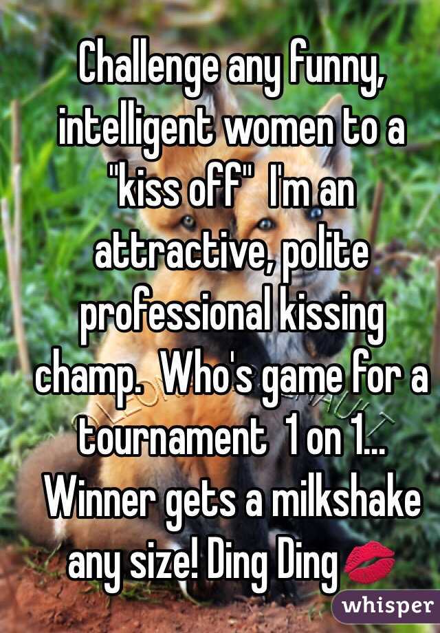 Challenge any funny, intelligent women to a "kiss off"  I'm an attractive, polite professional kissing champ.  Who's game for a tournament  1 on 1... Winner gets a milkshake any size! Ding Ding💋