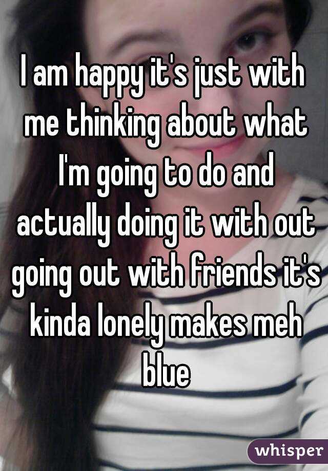I am happy it's just with me thinking about what I'm going to do and actually doing it with out going out with friends it's kinda lonely makes meh blue