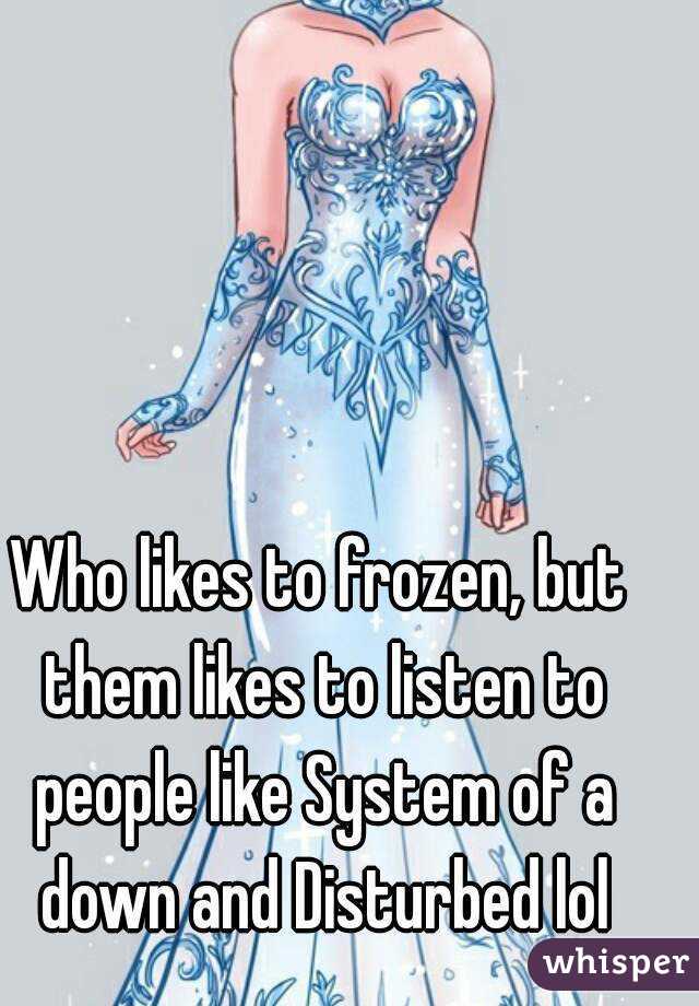 Who likes to frozen, but them likes to listen to people like System of a down and Disturbed lol