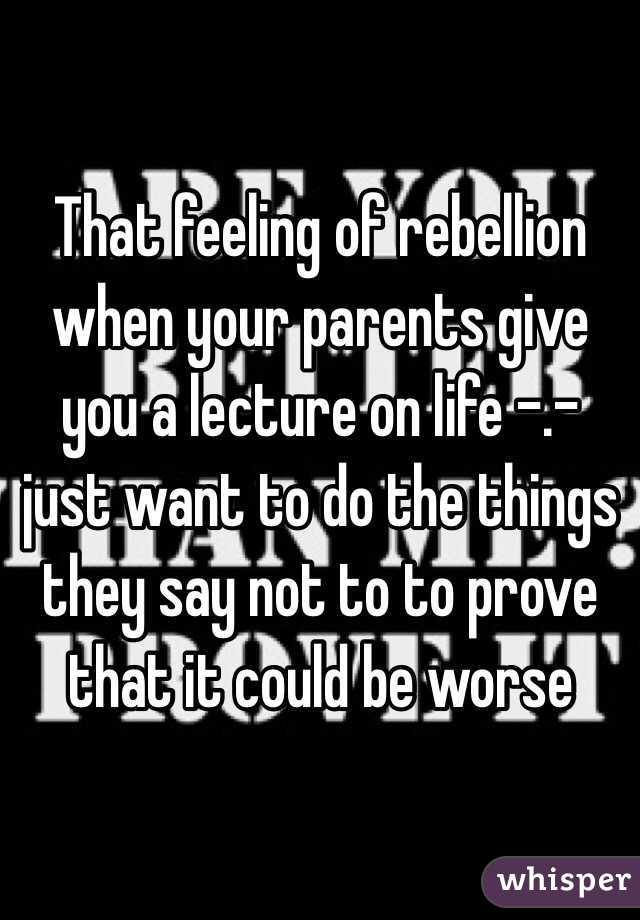 That feeling of rebellion when your parents give you a lecture on life -.- just want to do the things they say not to to prove that it could be worse
