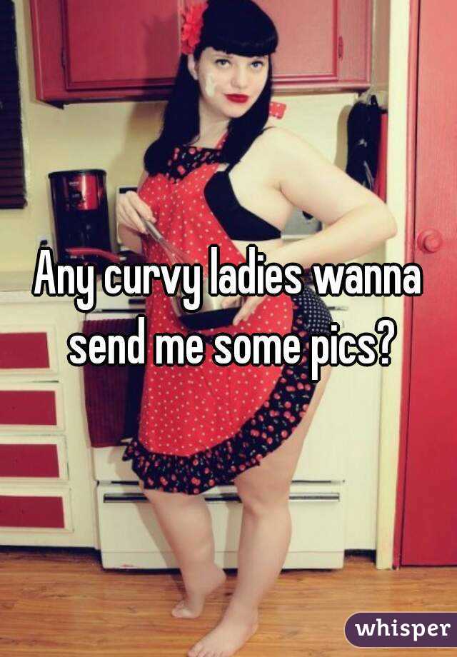 Any curvy ladies wanna send me some pics?