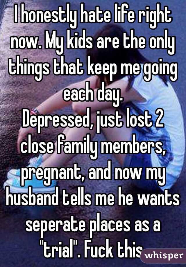 I honestly hate life right now. My kids are the only things that keep me going each day. 
Depressed, just lost 2 close family members, pregnant, and now my husband tells me he wants seperate places as a "trial". Fuck this. 