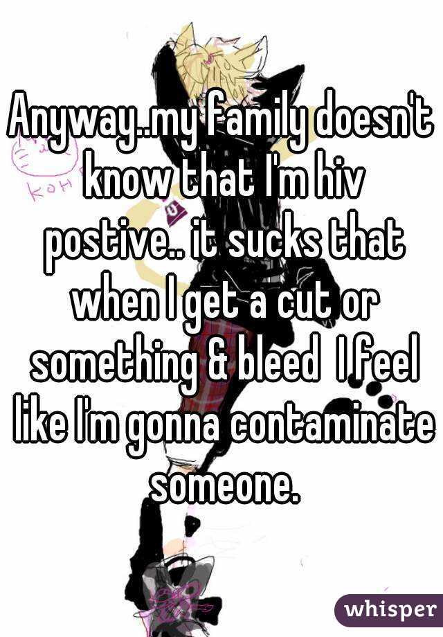 Anyway..my family doesn't know that I'm hiv postive.. it sucks that when I get a cut or something & bleed  I feel like I'm gonna contaminate someone.