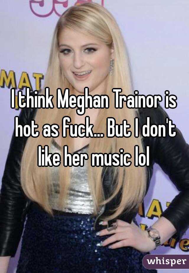 I think Meghan Trainor is hot as fuck... But I don't like her music lol 