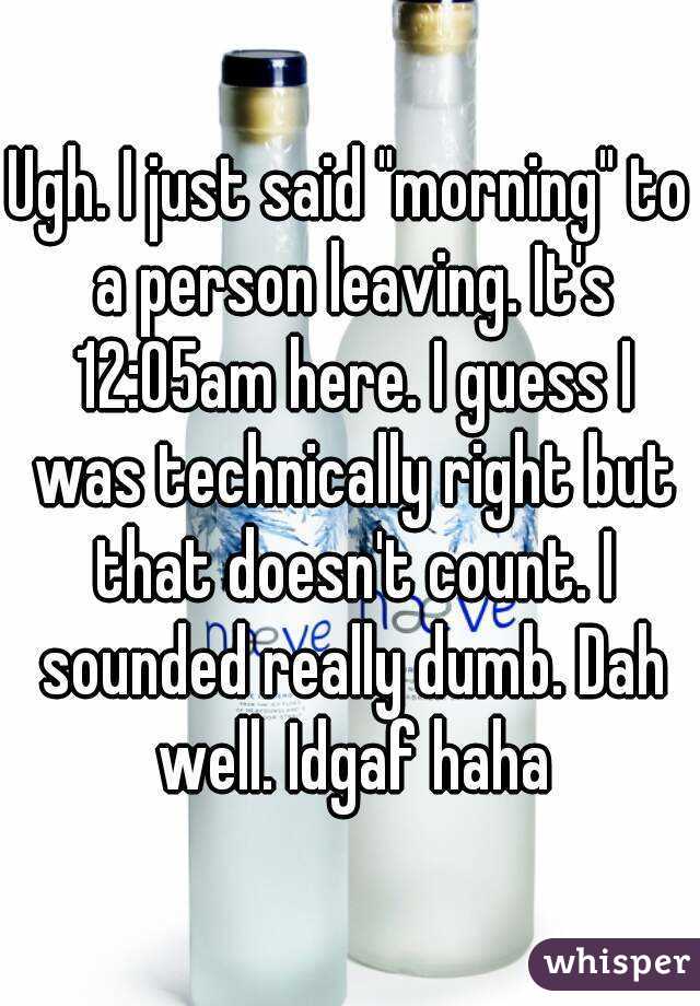 Ugh. I just said "morning" to a person leaving. It's 12:05am here. I guess I was technically right but that doesn't count. I sounded really dumb. Dah well. Idgaf haha