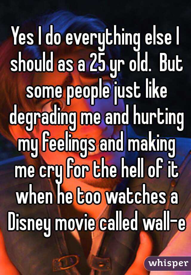 Yes I do everything else I should as a 25 yr old.  But some people just like degrading me and hurting my feelings and making me cry for the hell of it when he too watches a Disney movie called wall-e