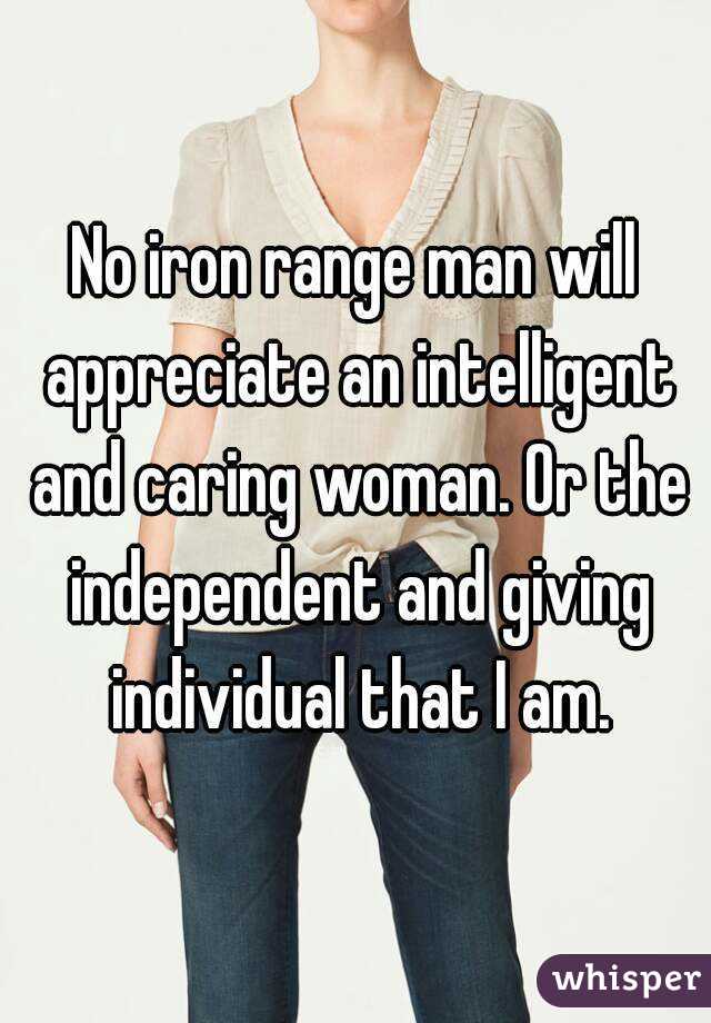 No iron range man will appreciate an intelligent and caring woman. Or the independent and giving individual that I am.