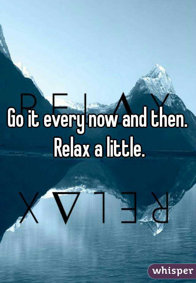 Go it every now and then. Relax a little.