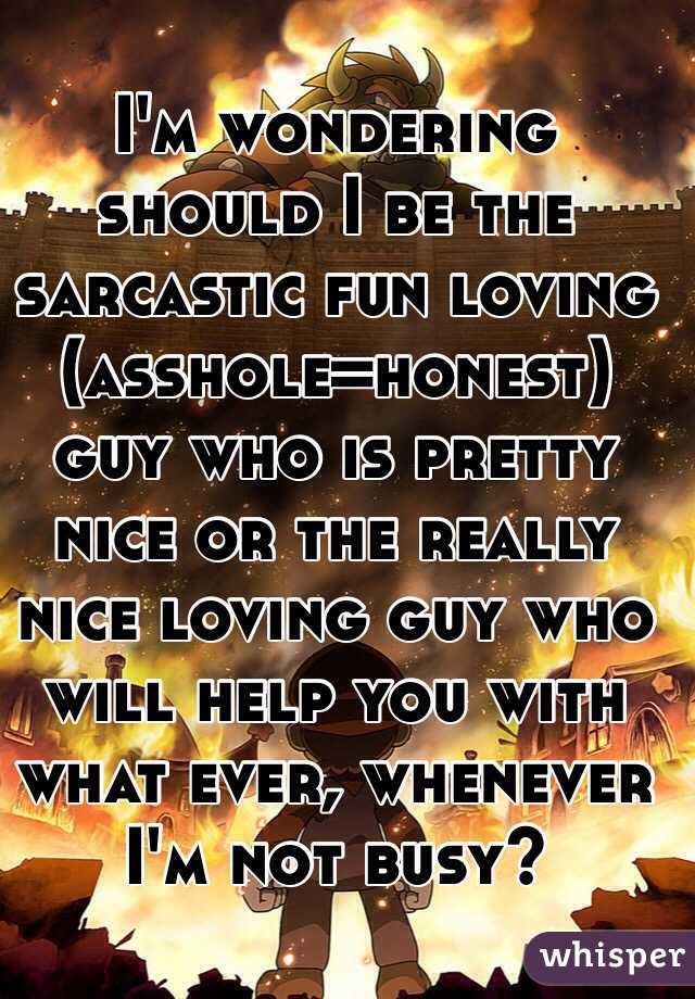 I'm wondering should I be the sarcastic fun loving (asshole=honest) guy who is pretty nice or the really nice loving guy who will help you with what ever, whenever I'm not busy?