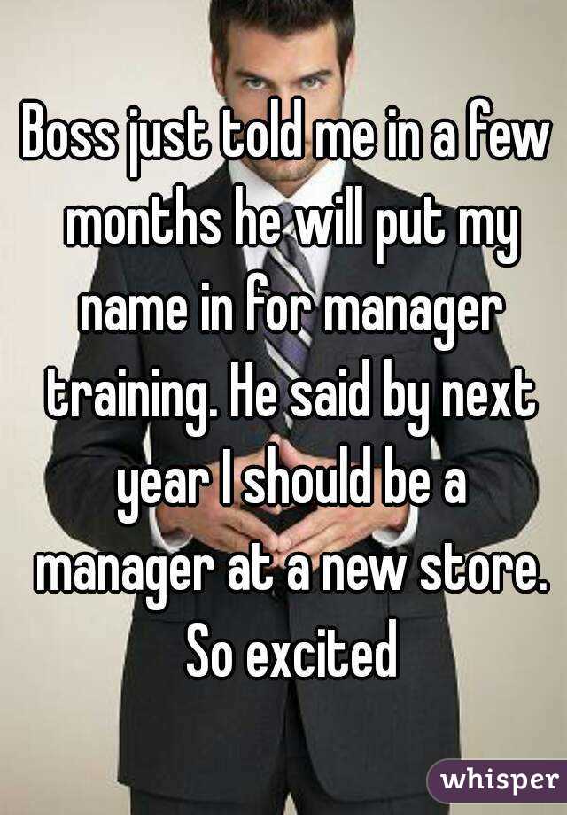 Boss just told me in a few months he will put my name in for manager training. He said by next year I should be a manager at a new store. So excited