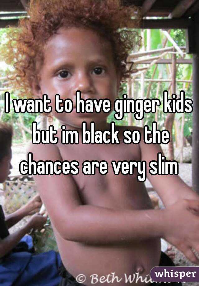 I want to have ginger kids but im black so the chances are very slim 