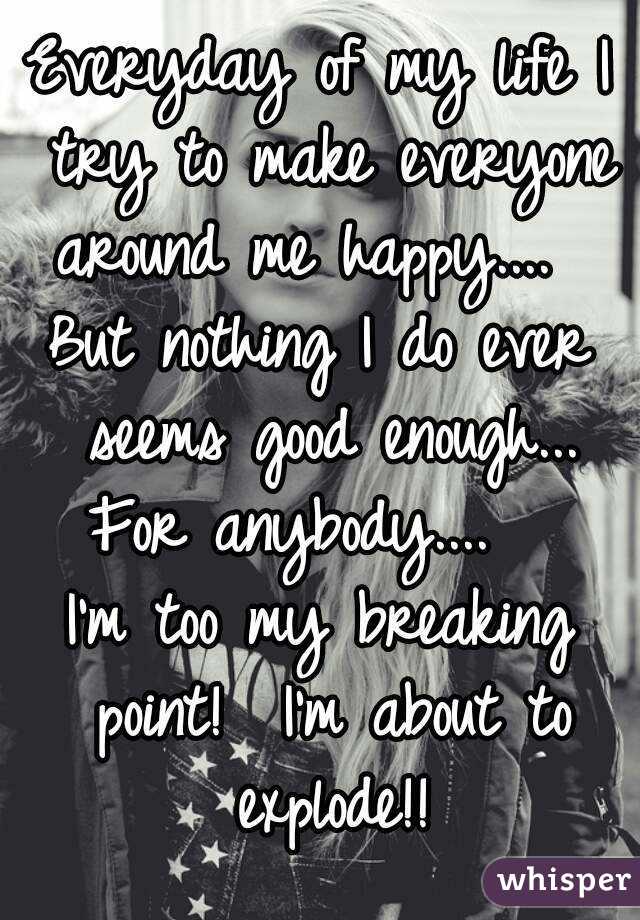 Everyday of my life I try to make everyone around me happy....  
But nothing I do ever seems good enough...
For anybody....  
I'm too my breaking point!  I'm about to explode!!