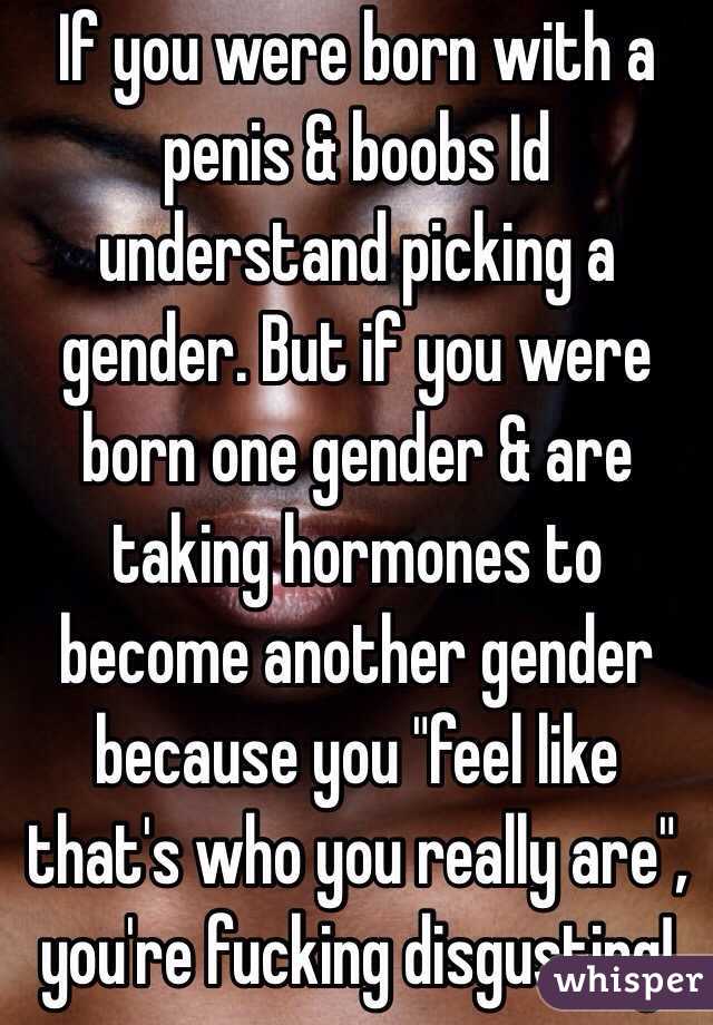 If you were born with a penis & boobs Id understand picking a gender. But if you were born one gender & are taking hormones to become another gender because you "feel like that's who you really are", you're fucking disgusting!
