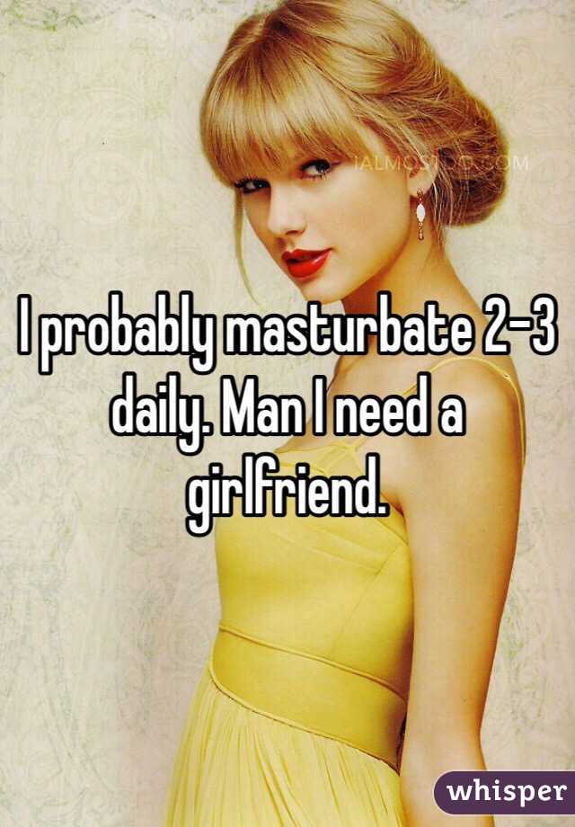 I probably masturbate 2-3 daily. Man I need a girlfriend. 